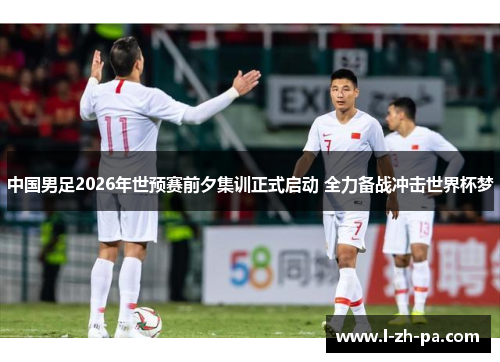 中国男足2026年世预赛前夕集训正式启动 全力备战冲击世界杯梦
