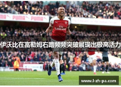 伊沃比在富勒姆右路频频突破展现出极高活力