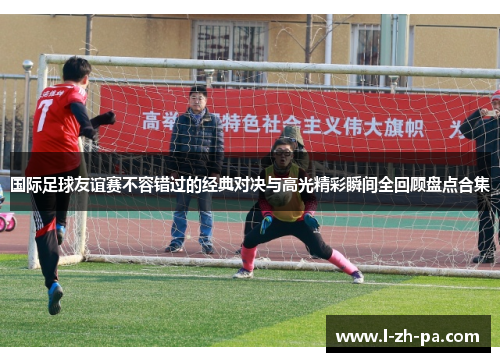 国际足球友谊赛不容错过的经典对决与高光精彩瞬间全回顾盘点合集