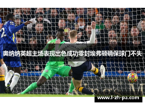 奥纳纳英超主场表现出色成功零封埃弗顿确保球门不失 奥纳纳英超主场表现出色成功零封埃弗顿确保球门不失