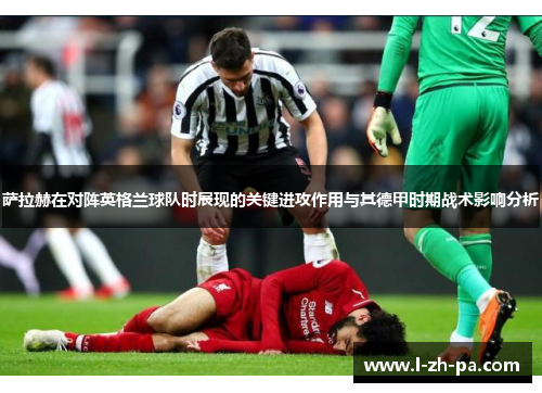 萨拉赫在对阵英格兰球队时展现的关键进攻作用与其德甲时期战术影响分析