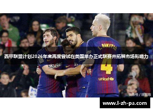 西甲联盟计划2026年底再度尝试在美国举办正式联赛并拓展市场影响力