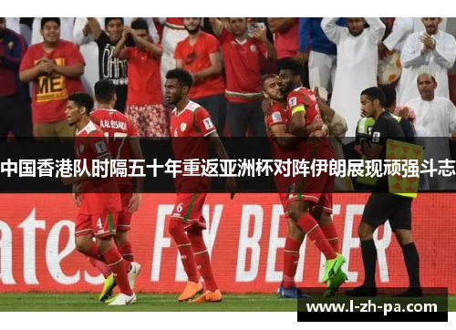 中国香港队时隔五十年重返亚洲杯对阵伊朗展现顽强斗志