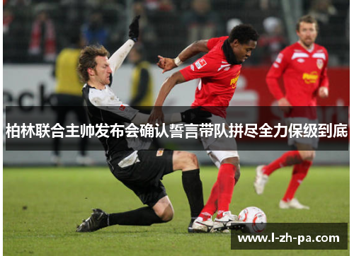 柏林联合主帅发布会确认誓言带队拼尽全力保级到底 柏林联合主帅发布会确认誓言带队拼尽全力保级到底