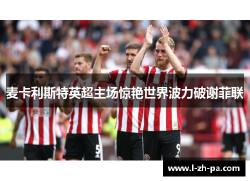 麦卡利斯特英超主场惊艳世界波力破谢菲联 麦卡利斯特英超主场惊艳世界波力破谢菲联