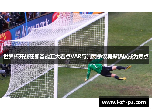 世界杯开战在即备战五大看点VAR与判罚争议再掀热议成为焦点 世界杯开战在即备战五大看点VAR与判罚争议再掀热议成为焦点