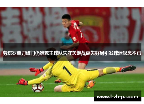 劳塔罗单刀破门仍难救主球队失守关键战痛失好局引发球迷叹息不已 劳塔罗单刀破门仍难救主球队失守关键战痛失好局引发球迷叹息不已
