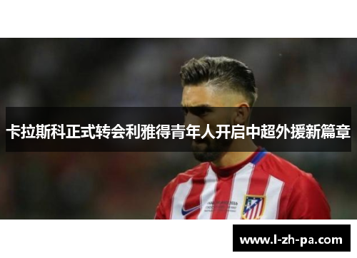 卡拉斯科正式转会利雅得青年人开启中超外援新篇章