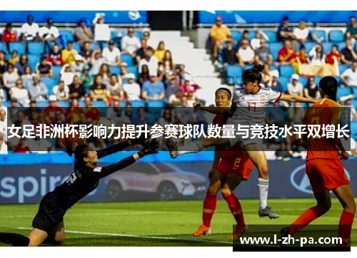 女足非洲杯影响力提升参赛球队数量与竞技水平双增长