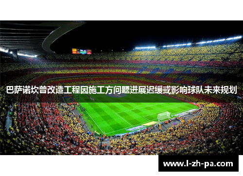 巴萨诺坎普改造工程因施工方问题进展迟缓或影响球队未来规划 巴萨诺坎普改造工程因施工方问题进展迟缓或影响球队未来规划