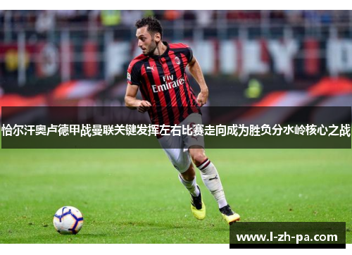 恰尔汗奥卢德甲战曼联关键发挥左右比赛走向成为胜负分水岭核心之战 恰尔汗奥卢德甲战曼联关键发挥左右比赛走向成为胜负分水岭核心之战
