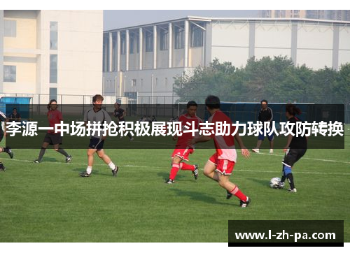 李源一中场拼抢积极展现斗志助力球队攻防转换 李源一中场拼抢积极展现斗志助力球队攻防转换
