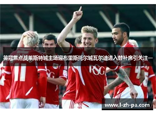 英冠焦点战莱斯特城主场迎布里斯托尔城瓦尔迪进入替补席引关注一 英冠焦点战莱斯特城主场迎布里斯托尔城瓦尔迪进入替补席引关注一